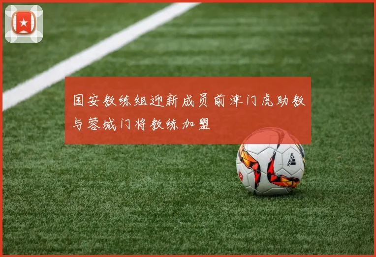 国安教练组迎新成员前津门虎助教与蓉城门将教练加盟