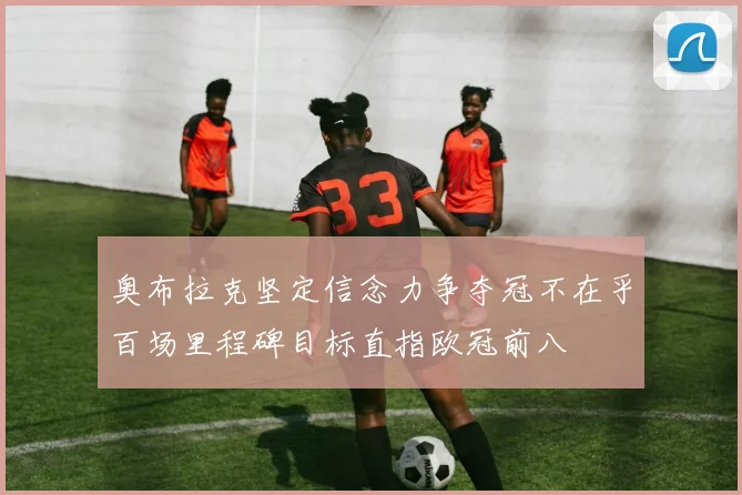 奥布拉克坚定信念力争夺冠不在乎百场里程碑目标直指欧冠前八