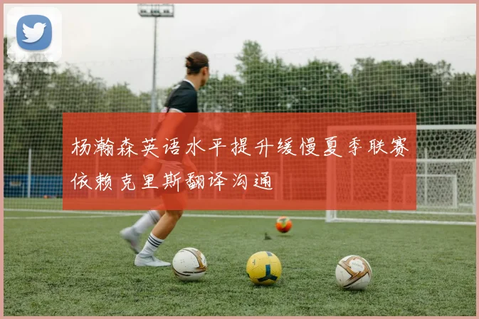 杨瀚森英语水平提升缓慢夏季联赛依赖克里斯翻译沟通