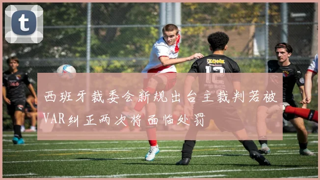 西班牙裁委会新规出台主裁判若被VAR纠正两次将面临处罚