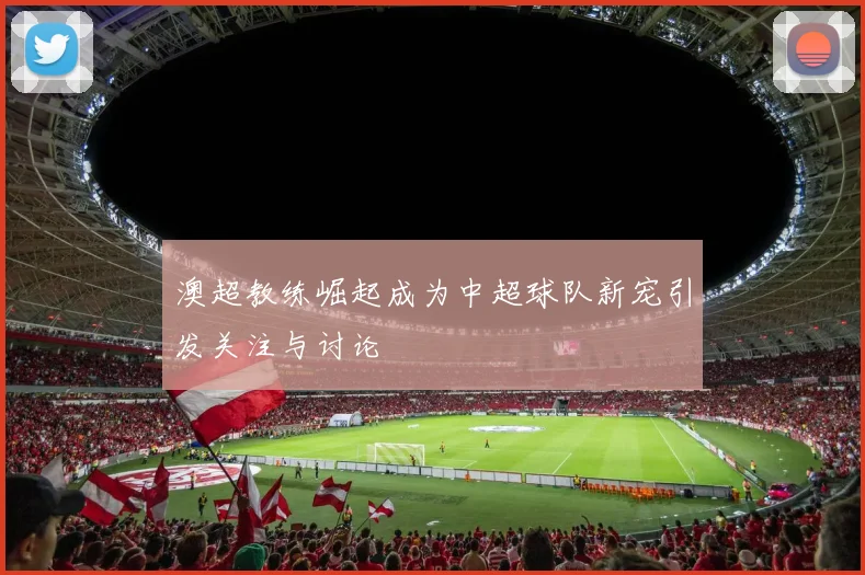 澳超教练崛起成为中超球队新宠引发关注与讨论