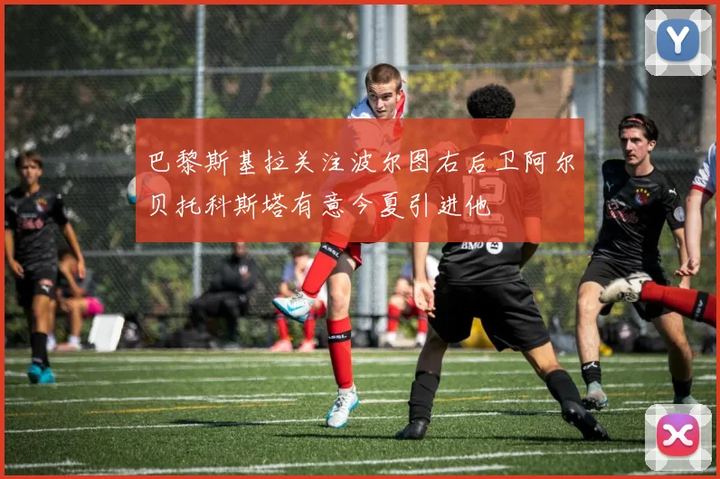 巴黎斯基拉关注波尔图右后卫阿尔贝托科斯塔有意今夏引进他