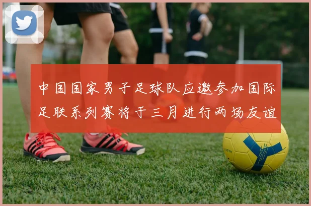中国国家男子足球队应邀参加国际足联系列赛将于三月进行两场友谊赛