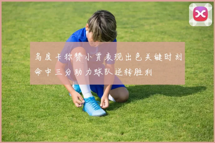 乌度卡称赞小贾表现出色关键时刻命中三分助力球队逆转胜利