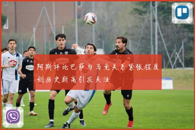 阿斯评论巴萨与马竞关系紧张程度创历史新高引发关注